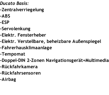 Ducato Basis: -Zentralverriegelung -ABS -ESP -Servolenkung -Elektr. Fensterheber -Elektr. Verstellbare, beheizbare Außenspiegel -Fahrerhausklimaanlage -Tempomat -Doppel-DIN 2-Zonen Navigationsgerät+Multimedia -Rückfahrkamera -Rückfahrsensoren -Airbag